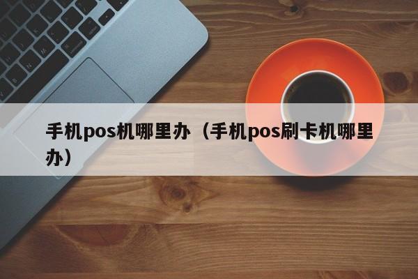 手机pos机哪里办（手机pos刷卡机哪里办）