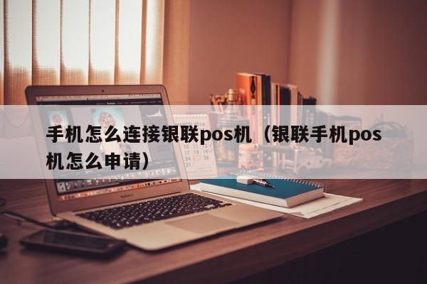 手机怎么连接银联pos机（银联手机pos机怎么申请）