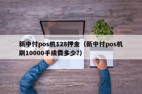 新中付pos机128押金（新中付pos机刷10000手续费多少?）