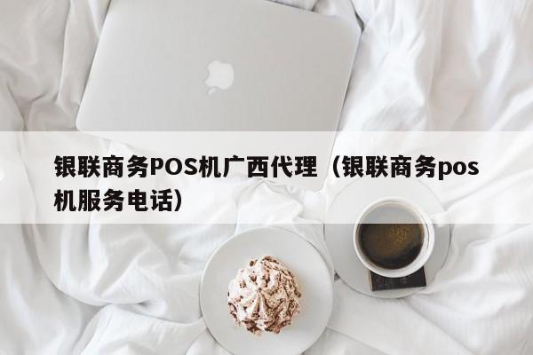 银联商务POS机广西代理（银联商务pos机服务电话）