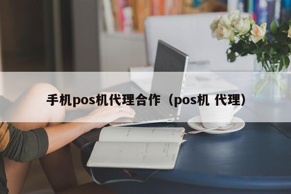 手机pos机代理合作（pos机 代理）
