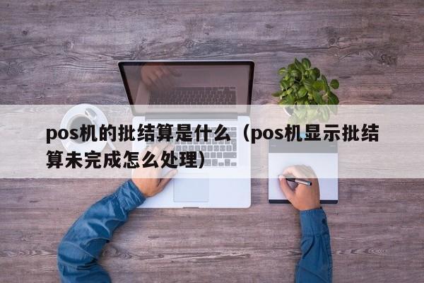pos机的批结算是什么（pos机显示批结算未完成怎么处理）