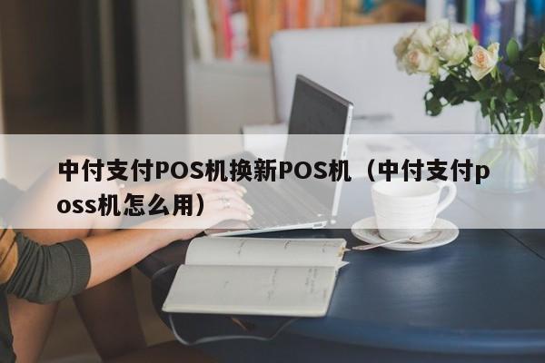 中付支付POS机换新POS机（中付支付poss机怎么用）