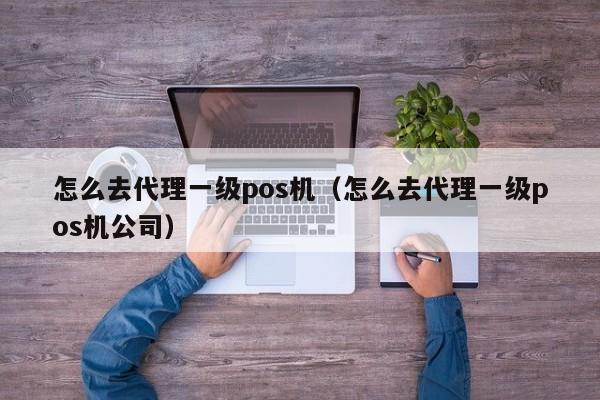 怎么去代理一级pos机（怎么去代理一级pos机公司）
