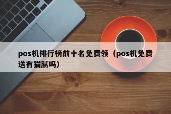 pos机排行榜前十名免费领（pos机免费送有猫腻吗）