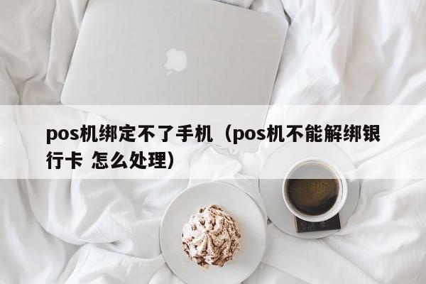 pos机绑定不了手机（pos机不能解绑银行卡 怎么处理）