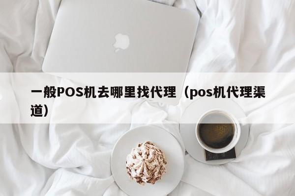 一般POS机去哪里找代理（pos机代理渠道）