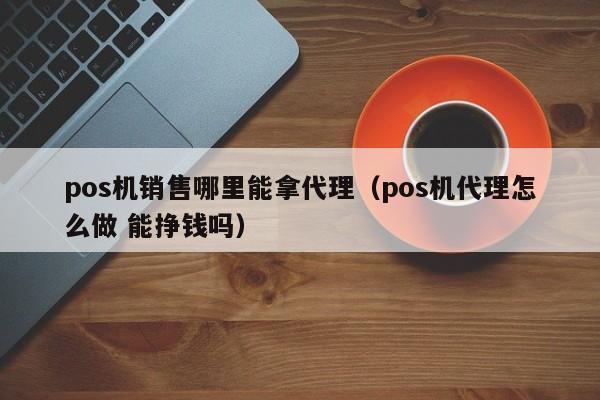 pos机销售哪里能拿代理（pos机代理怎么做 能挣钱吗）