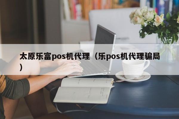 太原乐富pos机代理（乐pos机代理骗局）