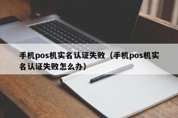 手机pos机实名认证失败（手机pos机实名认证失败怎么办）