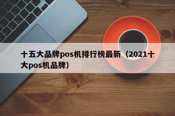十五大品牌pos机排行榜最新（2021十大pos机品牌）