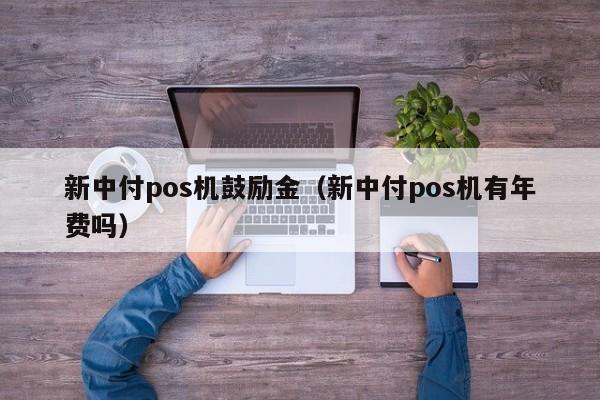 新中付pos机鼓励金（新中付pos机有年费吗）