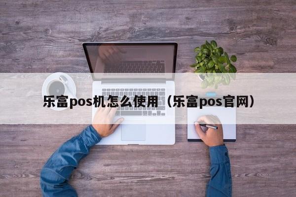 乐富pos机怎么使用（乐富pos官网）