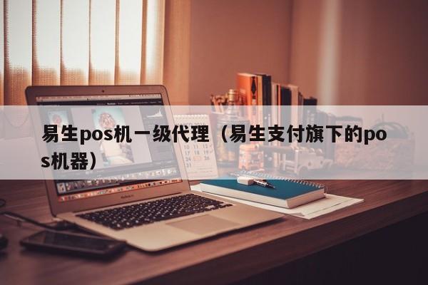 易生pos机一级代理（易生支付旗下的pos机器）