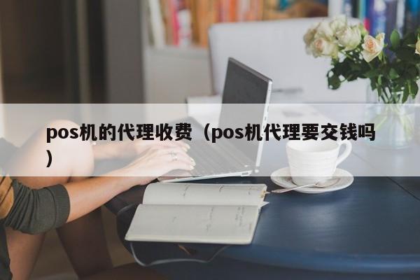pos机的代理收费（pos机代理要交钱吗）
