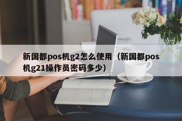 新国都pos机g2怎么使用（新国都pos机g21操作员密码多少）