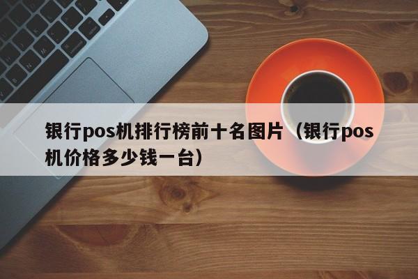 银行pos机排行榜前十名图片（银行pos机价格多少钱一台）