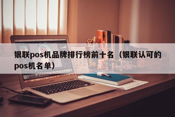 银联pos机品牌排行榜前十名（银联认可的pos机名单）