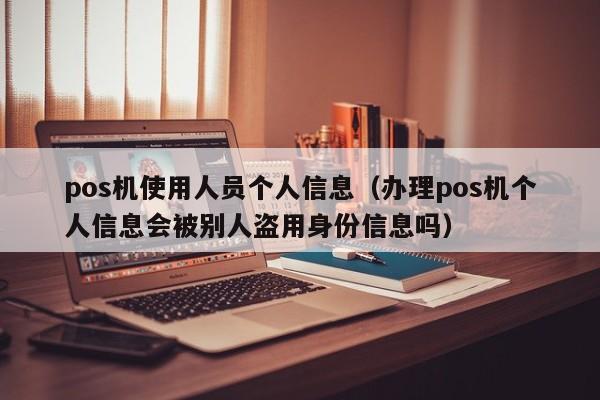 pos机使用人员个人信息（办理pos机个人信息会被别人盗用身份信息吗）