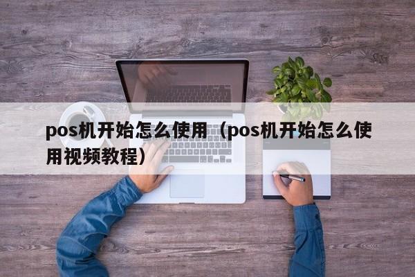 pos机开始怎么使用（pos机开始怎么使用视频教程）