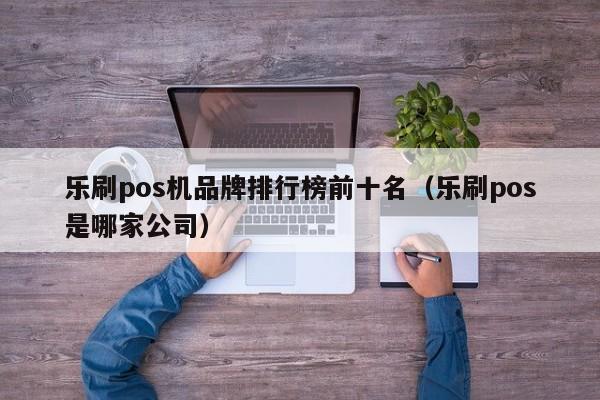 乐刷pos机品牌排行榜前十名（乐刷pos是哪家公司）
