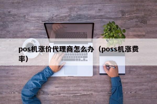 pos机涨价代理商怎么办（poss机涨费率）