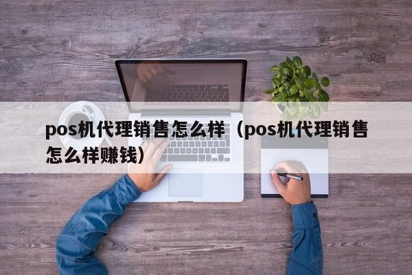 pos机代理销售怎么样（pos机代理销售怎么样赚钱）