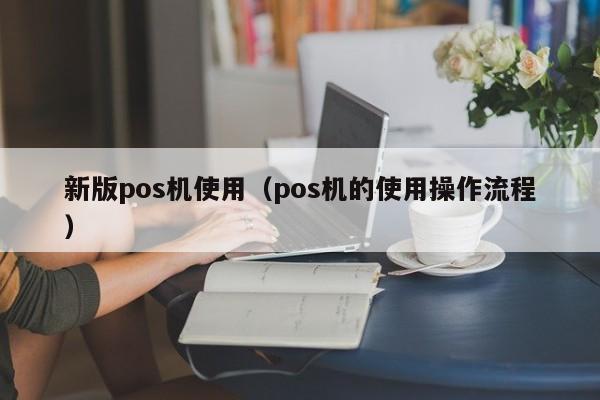 新版pos机使用（pos机的使用操作流程）