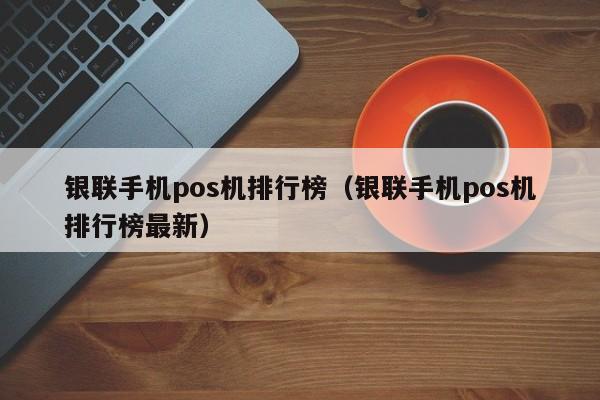 银联手机pos机排行榜（银联手机pos机排行榜最新）